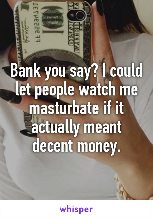 Bank you say? I could let people watch me masturbate if it actually meant decent money.