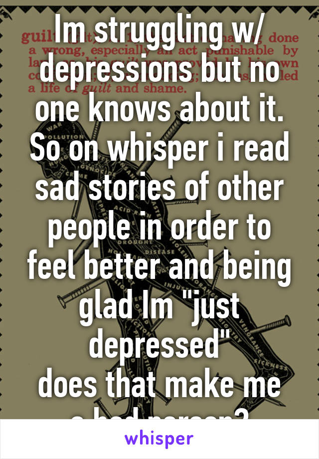 Im struggling w/ depressions but no one knows about it.
So on whisper i read sad stories of other people in order to feel better and being glad Im "just depressed"
does that make me a bad person?