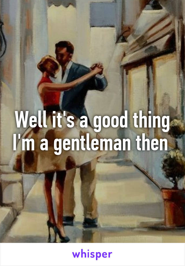 Well it's a good thing I'm a gentleman then 