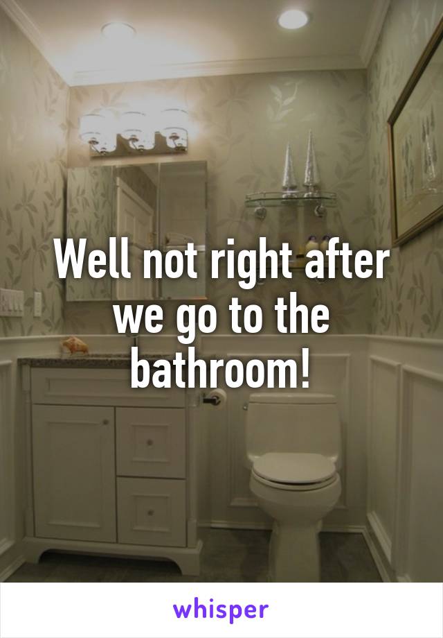 Well not right after we go to the bathroom!