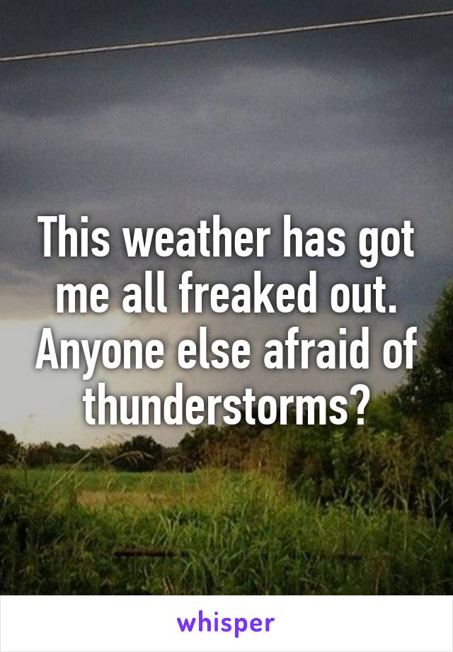 This weather has got me all freaked out. Anyone else afraid of thunderstorms?