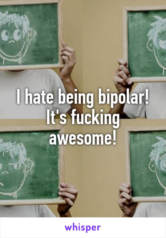 I hate being bipolar!
It's fucking awesome!