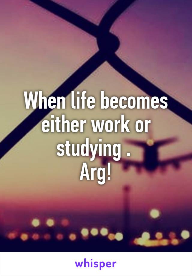 When life becomes either work or studying . 
Arg!