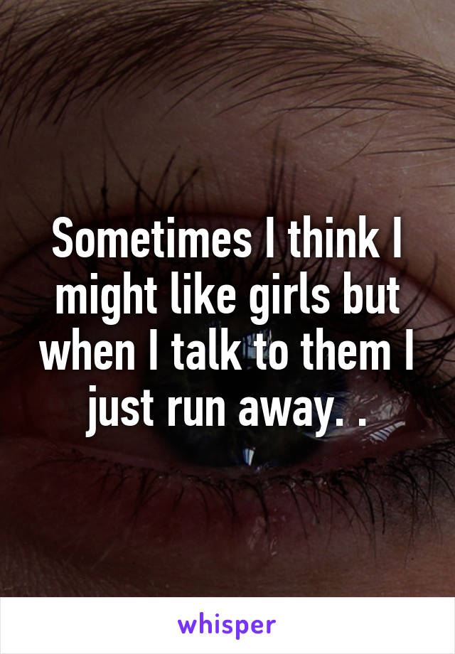 Sometimes I think I might like girls but when I talk to them I just run away. .