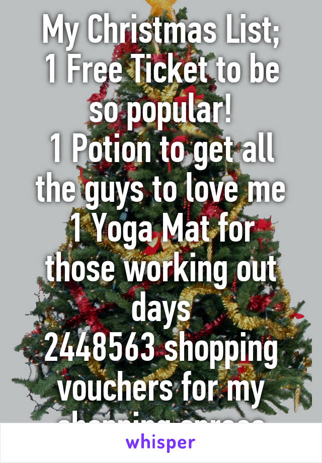 My Christmas List;
1 Free Ticket to be so popular!
1 Potion to get all the guys to love me
1 Yoga Mat for those working out days
2448563 shopping vouchers for my shopping sprees