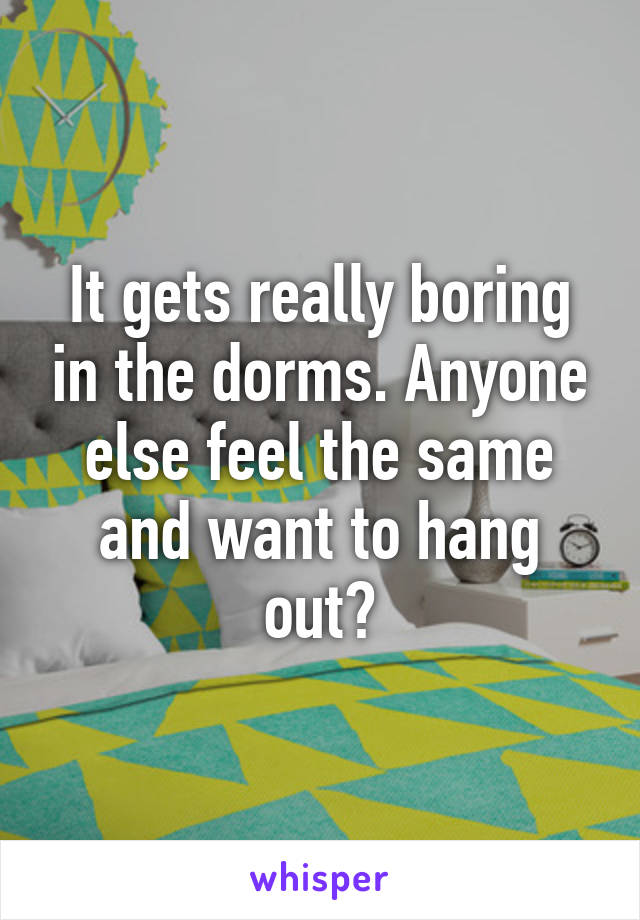 It gets really boring in the dorms. Anyone else feel the same and want to hang out?