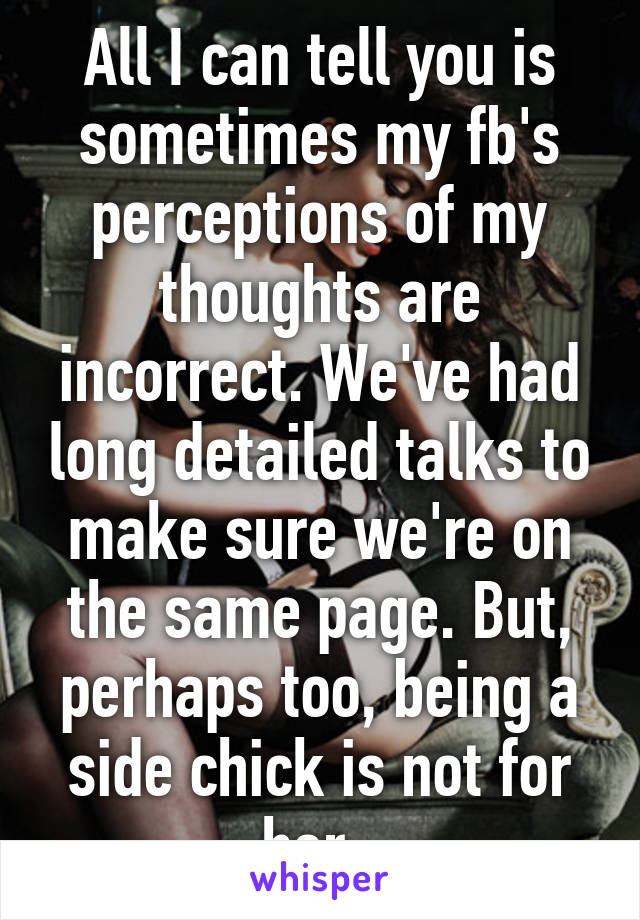 All I can tell you is sometimes my fb's perceptions of my thoughts are incorrect. We've had long detailed talks to make sure we're on the same page. But, perhaps too, being a side chick is not for her. 