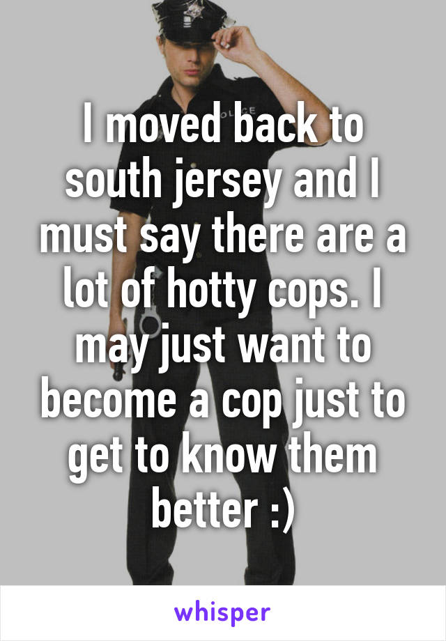 I moved back to south jersey and I must say there are a lot of hotty cops. I may just want to become a cop just to get to know them better :)