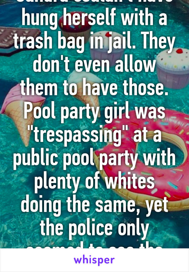 Sandra couldn't have hung herself with a trash bag in jail. They don't even allow them to have those. Pool party girl was "trespassing" at a public pool party with plenty of whites doing the same, yet the police only seemed to see the black kids. 