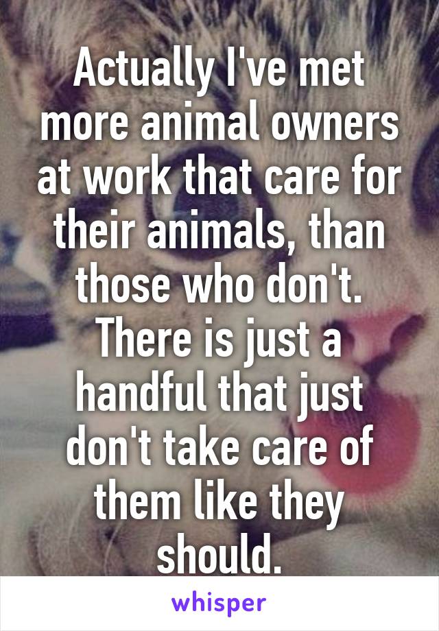 Actually I've met more animal owners at work that care for their animals, than those who don't. There is just a handful that just don't take care of them like they should.