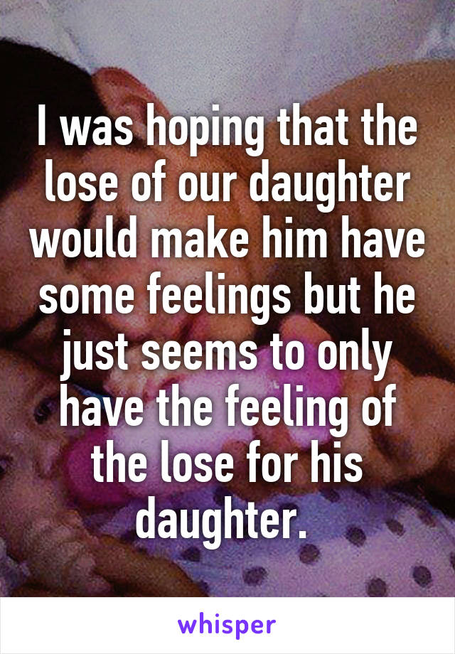 I was hoping that the lose of our daughter would make him have some feelings but he just seems to only have the feeling of the lose for his daughter. 