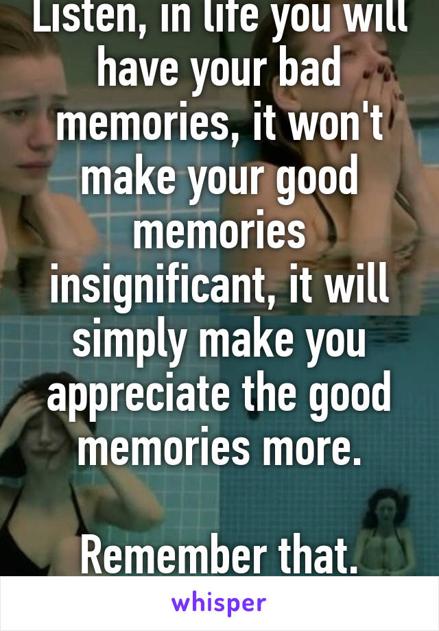 Listen, in life you will have your bad memories, it won't make your good memories insignificant, it will simply make you appreciate the good memories more.

Remember that.
