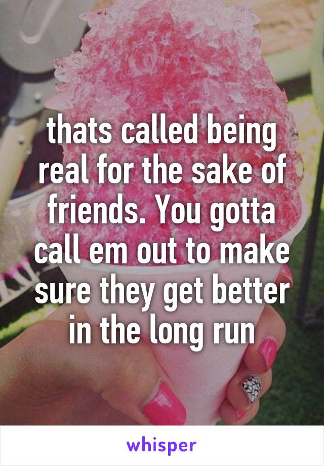 thats called being real for the sake of friends. You gotta call em out to make sure they get better in the long run