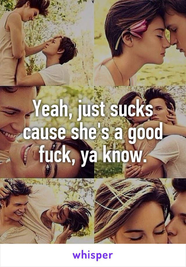 Yeah, just sucks cause she's a good fuck, ya know.