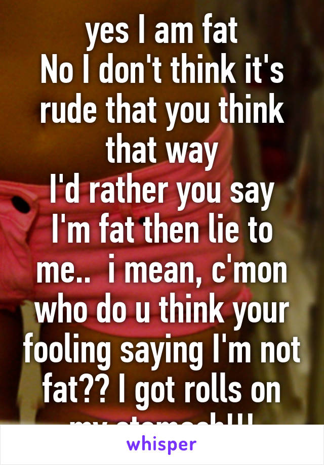 yes I am fat
No I don't think it's rude that you think that way
I'd rather you say I'm fat then lie to me..  i mean, c'mon who do u think your fooling saying I'm not fat?? I got rolls on my stomach!!!