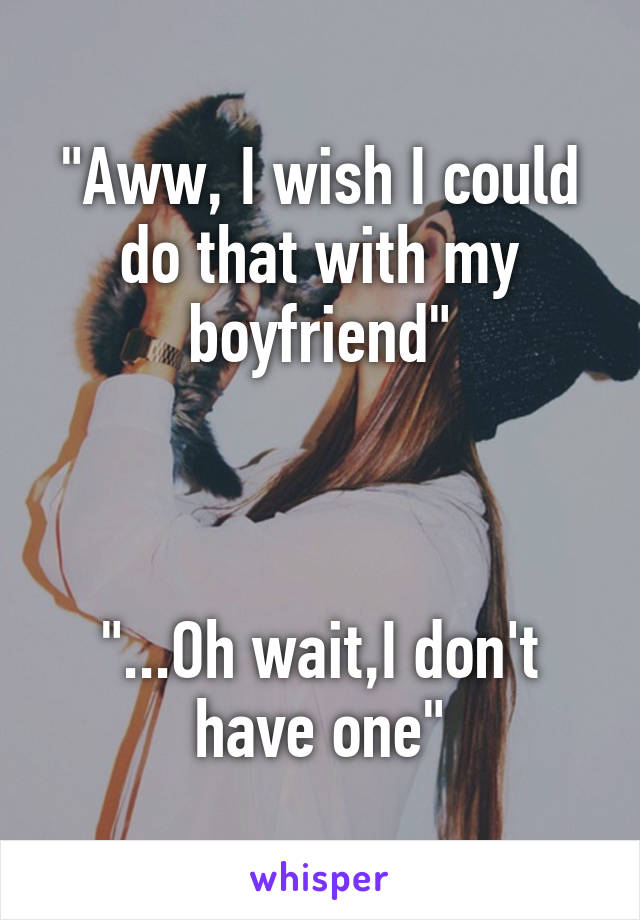 "Aww, I wish I could do that with my boyfriend"



"...Oh wait,I don't have one"