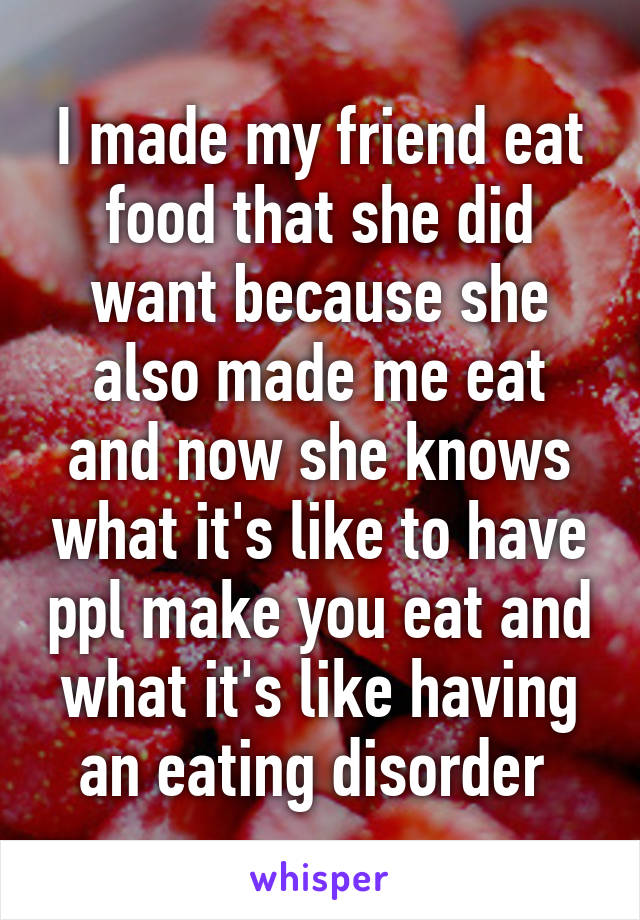 I made my friend eat food that she did want because she also made me eat and now she knows what it's like to have ppl make you eat and what it's like having an eating disorder 