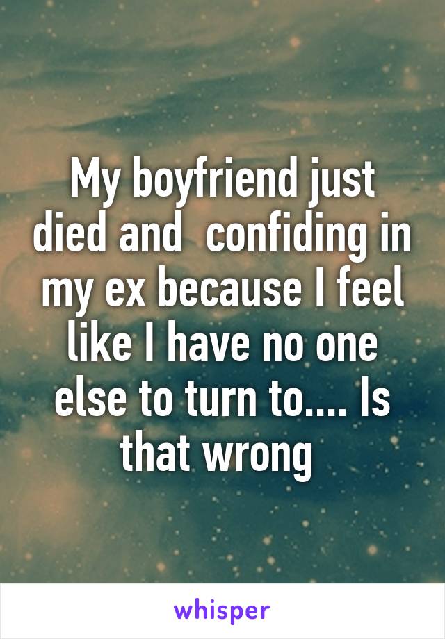 My boyfriend just died and  confiding in my ex because I feel like I have no one else to turn to.... Is that wrong 