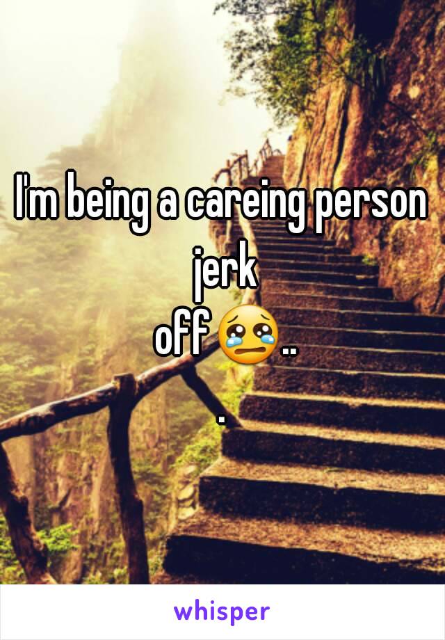 I'm being a careing person jerk off😢...