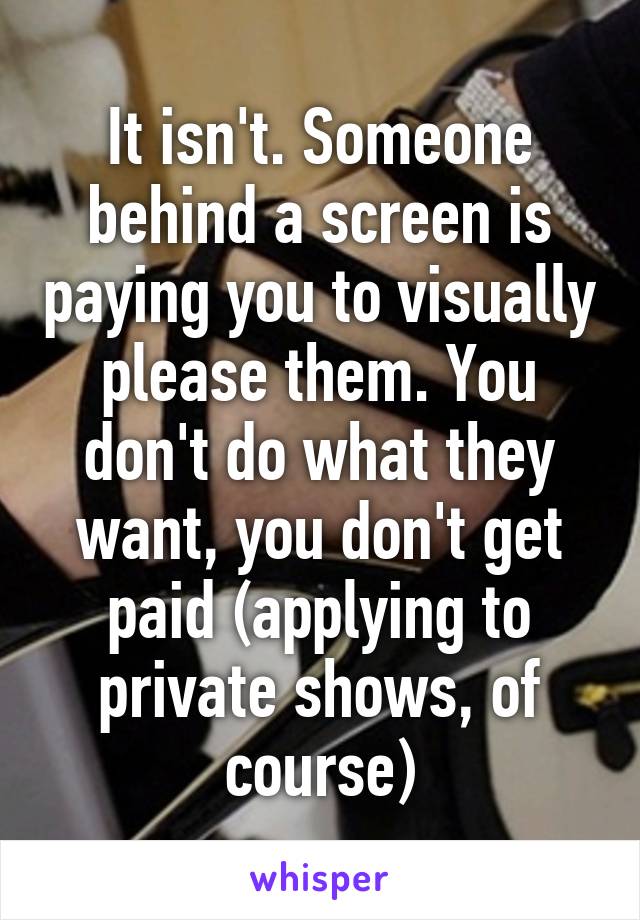 It isn't. Someone behind a screen is paying you to visually please them. You don't do what they want, you don't get paid (applying to private shows, of course)