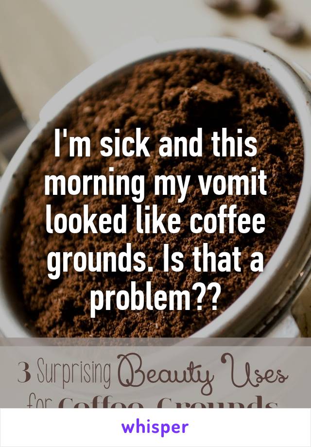 I'm sick and this morning my vomit looked like coffee grounds. Is that a problem??