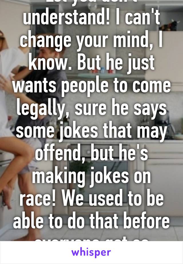 Lol you don't understand! I can't change your mind, I know. But he just wants people to come legally, sure he says some jokes that may offend, but he's making jokes on race! We used to be able to do that before everyone got so sensitive. 