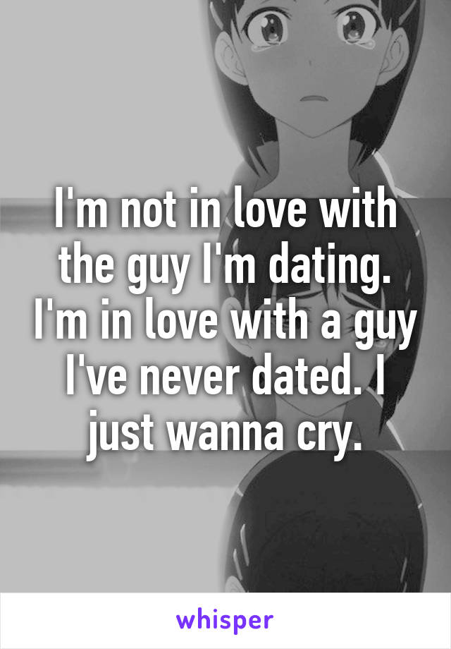 I'm not in love with the guy I'm dating. I'm in love with a guy I've never dated. I just wanna cry.