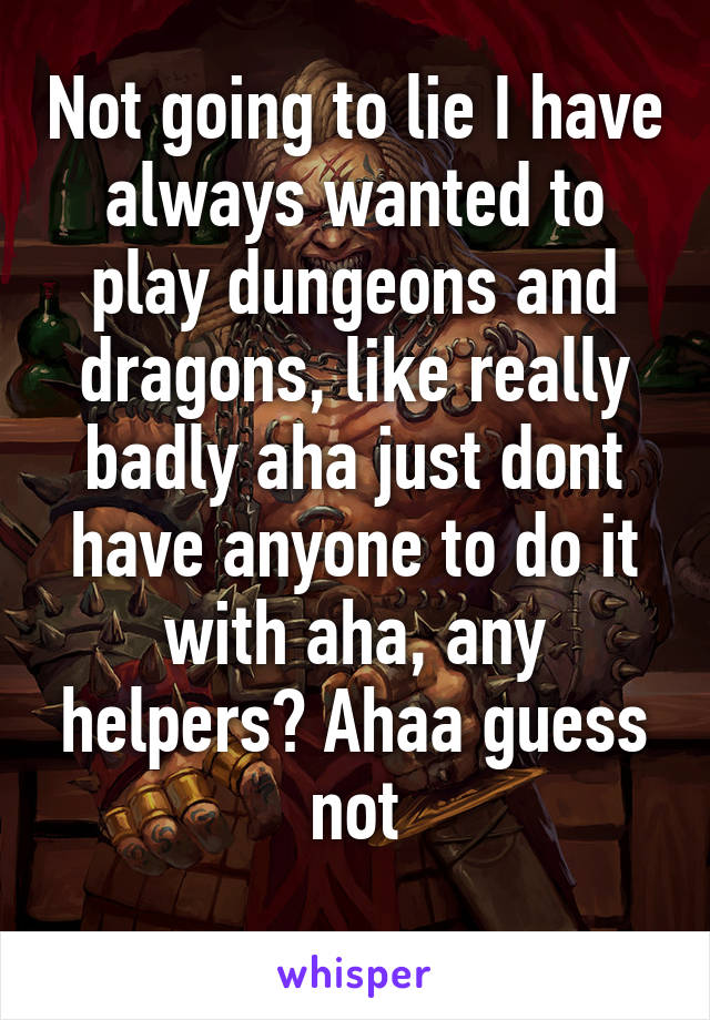 Not going to lie I have always wanted to play dungeons and dragons, like really badly aha just dont have anyone to do it with aha, any helpers? Ahaa guess not
