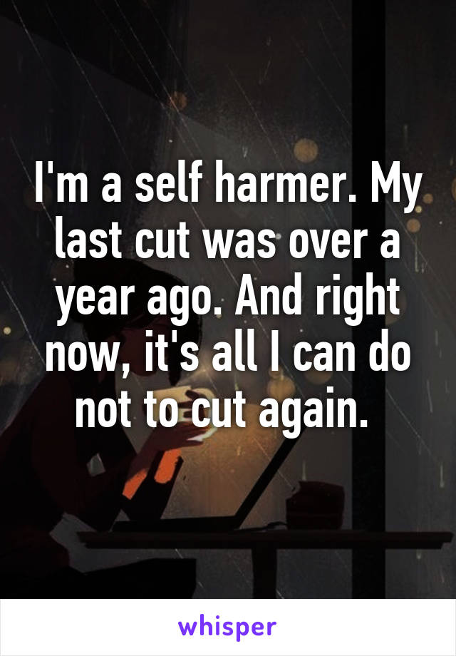 I'm a self harmer. My last cut was over a year ago. And right now, it's all I can do not to cut again. 
