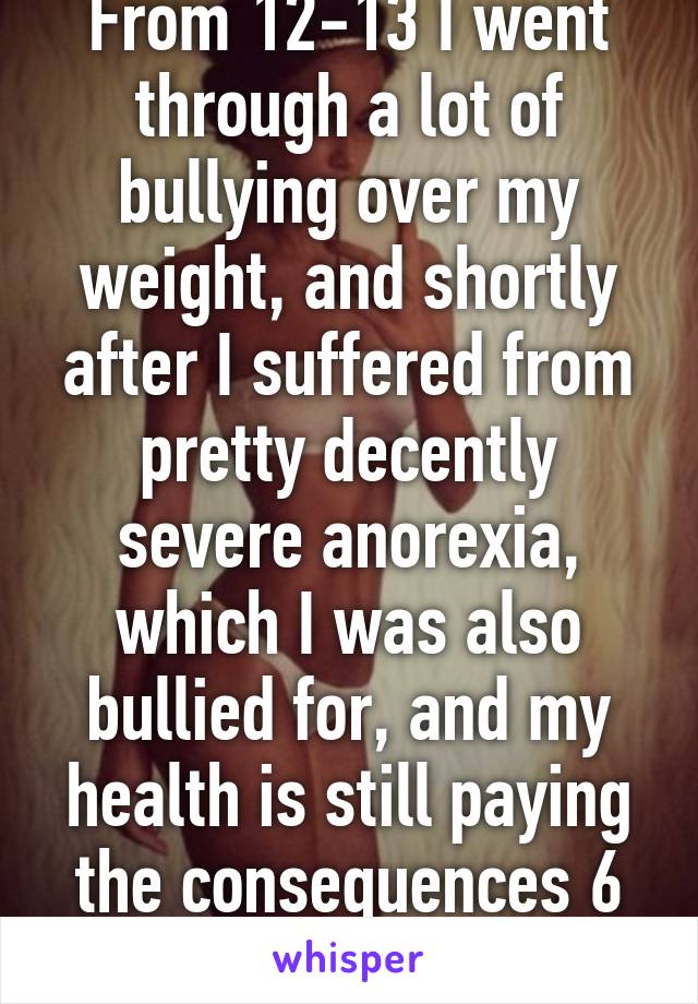 From 12-13 I went through a lot of bullying over my weight, and shortly after I suffered from pretty decently severe anorexia, which I was also bullied for, and my health is still paying the consequences 6 years later. 