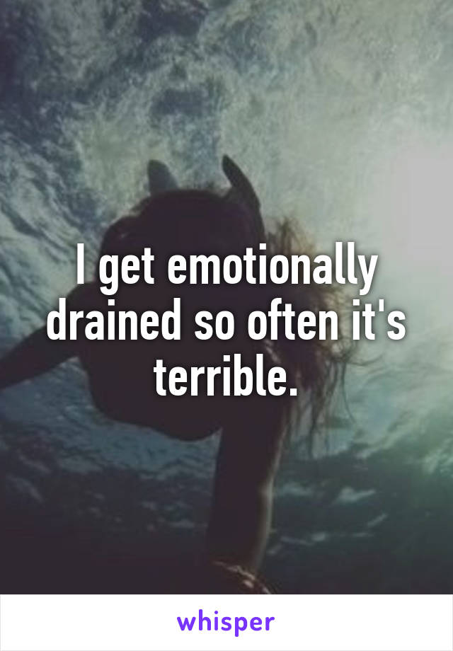 I get emotionally drained so often it's terrible.