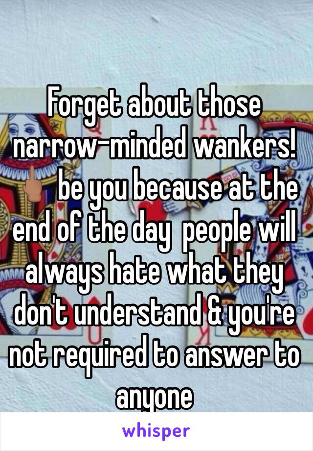 Forget about those narrow-minded wankers!🖕🏽 be you because at the end of the day  people will always hate what they don't understand & you're not required to answer to anyone