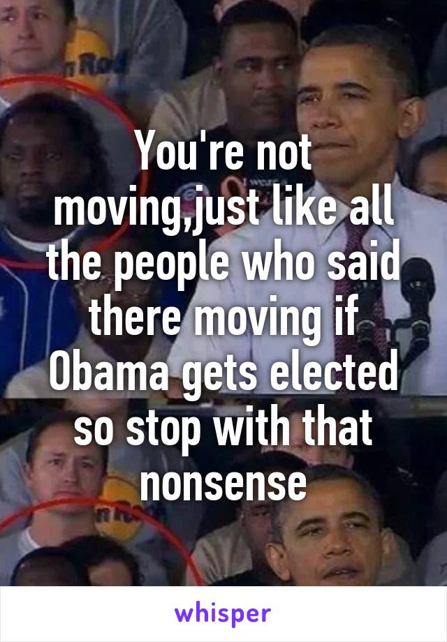 You're not moving,just like all the people who said there moving if Obama gets elected so stop with that nonsense