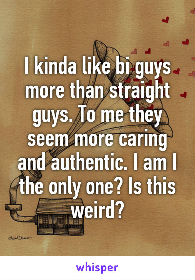 I kinda like bi guys more than straight guys. To me they seem more caring and authentic. I am I the only one? Is this weird?