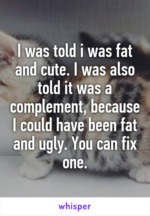 I was told i was fat and cute. I was also told it was a complement, because I could have been fat and ugly. You can fix one.