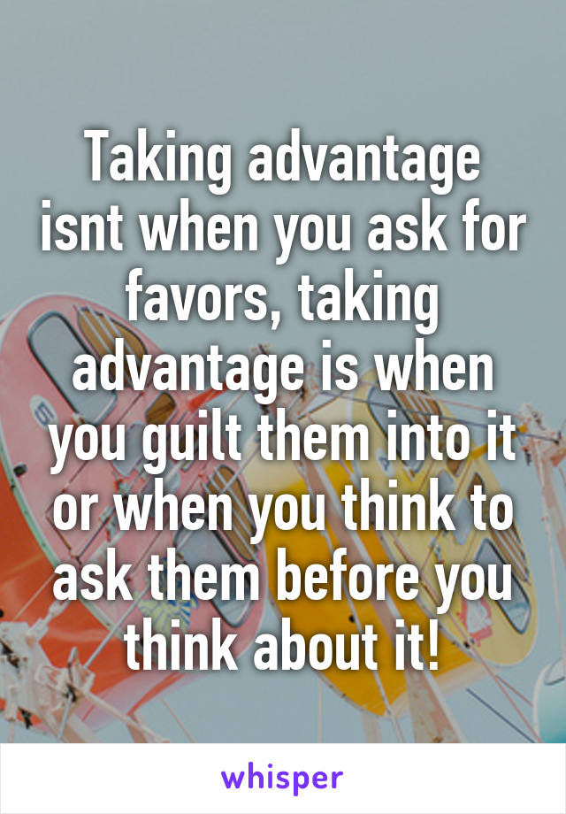 Taking advantage isnt when you ask for favors, taking advantage is when you guilt them into it or when you think to ask them before you think about it!