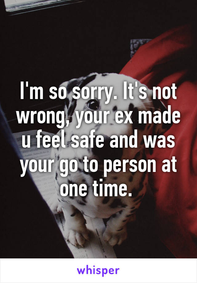 I'm so sorry. It's not wrong, your ex made u feel safe and was your go to person at one time. 