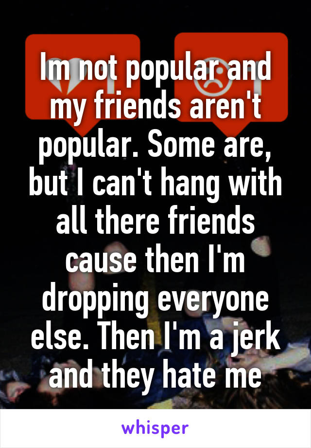 Im not popular and my friends aren't popular. Some are, but I can't hang with all there friends cause then I'm dropping everyone else. Then I'm a jerk and they hate me