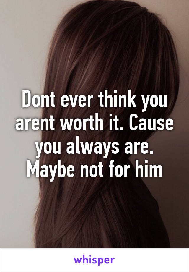 Dont ever think you arent worth it. Cause you always are. Maybe not for him