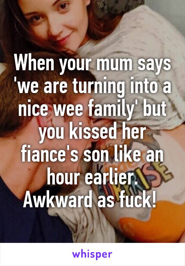 When your mum says 'we are turning into a nice wee family' but you kissed her fiance's son like an hour earlier. Awkward as fuck! 