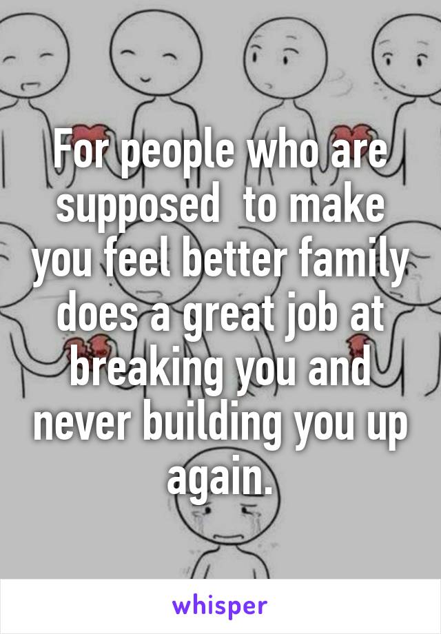 For people who are supposed  to make you feel better family does a great job at breaking you and never building you up again.