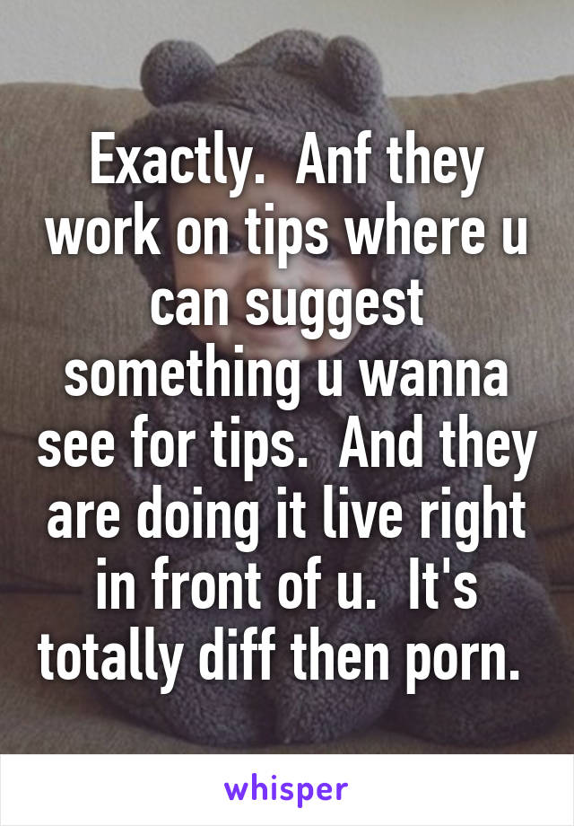 Exactly.  Anf they work on tips where u can suggest something u wanna see for tips.  And they are doing it live right in front of u.  It's totally diff then porn. 