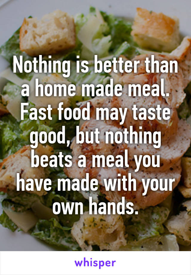 Nothing is better than a home made meal. Fast food may taste good, but nothing beats a meal you have made with your own hands.