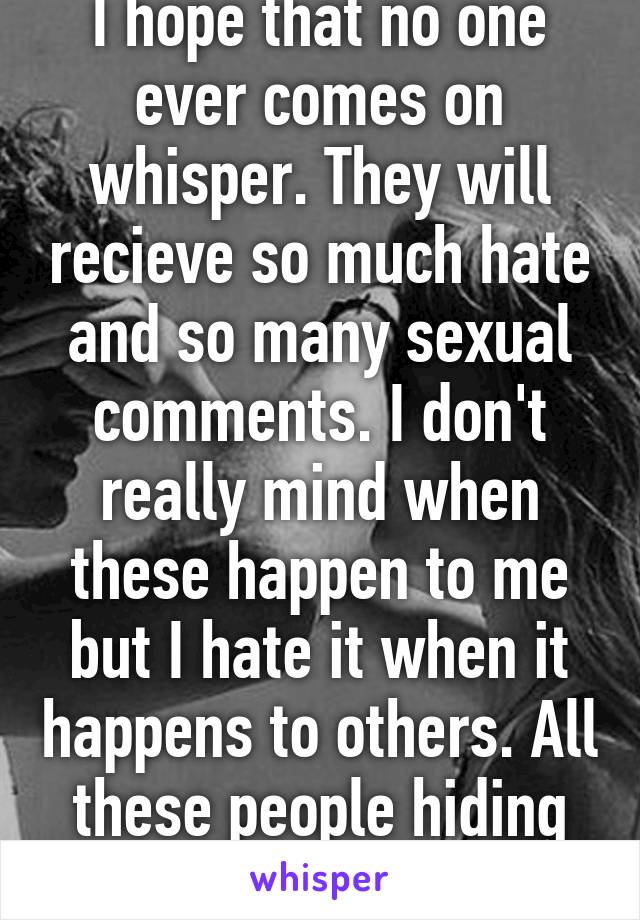 I hope that no one ever comes on whisper. They will recieve so much hate and so many sexual comments. I don't really mind when these happen to me but I hate it when it happens to others. All these people hiding behind usernames. 