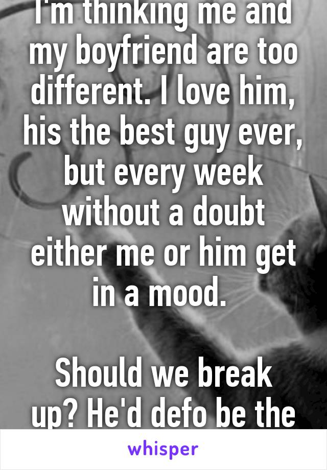 I'm thinking me and my boyfriend are too different. I love him, his the best guy ever, but every week without a doubt either me or him get in a mood. 

Should we break up? He'd defo be the 1 that got away