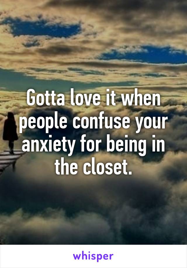 Gotta love it when people confuse your anxiety for being in the closet.