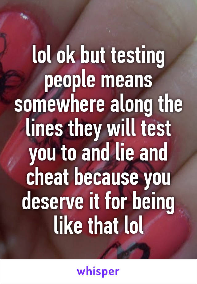 lol ok but testing people means somewhere along the lines they will test you to and lie and cheat because you deserve it for being like that lol