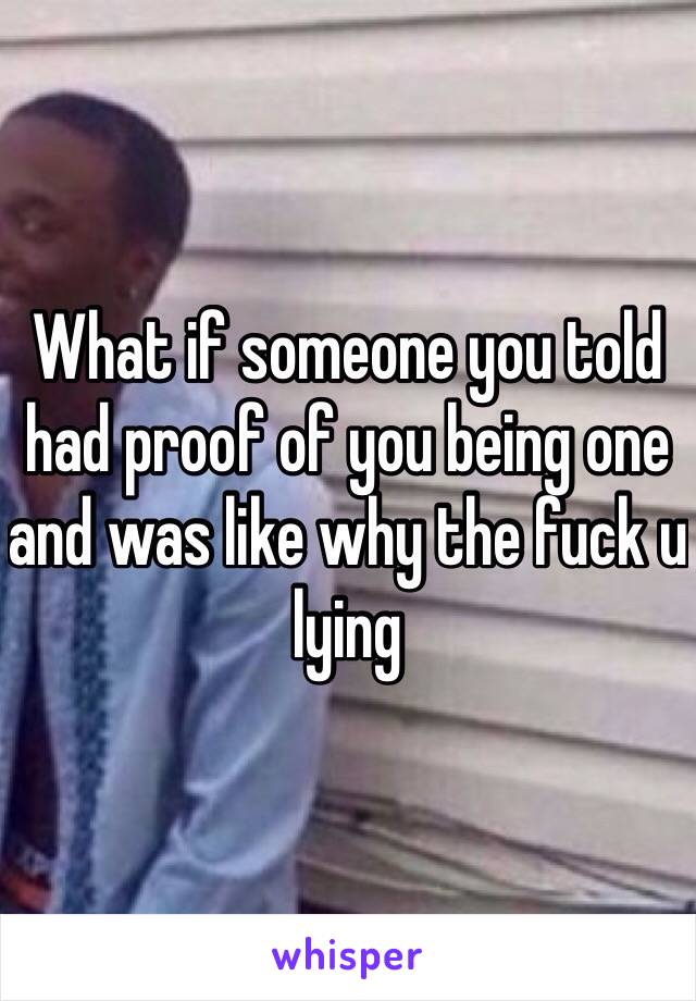 What if someone you told had proof of you being one and was like why the fuck u lying