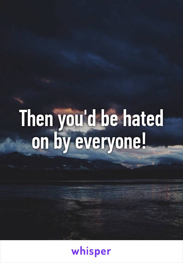 Then you'd be hated on by everyone! 