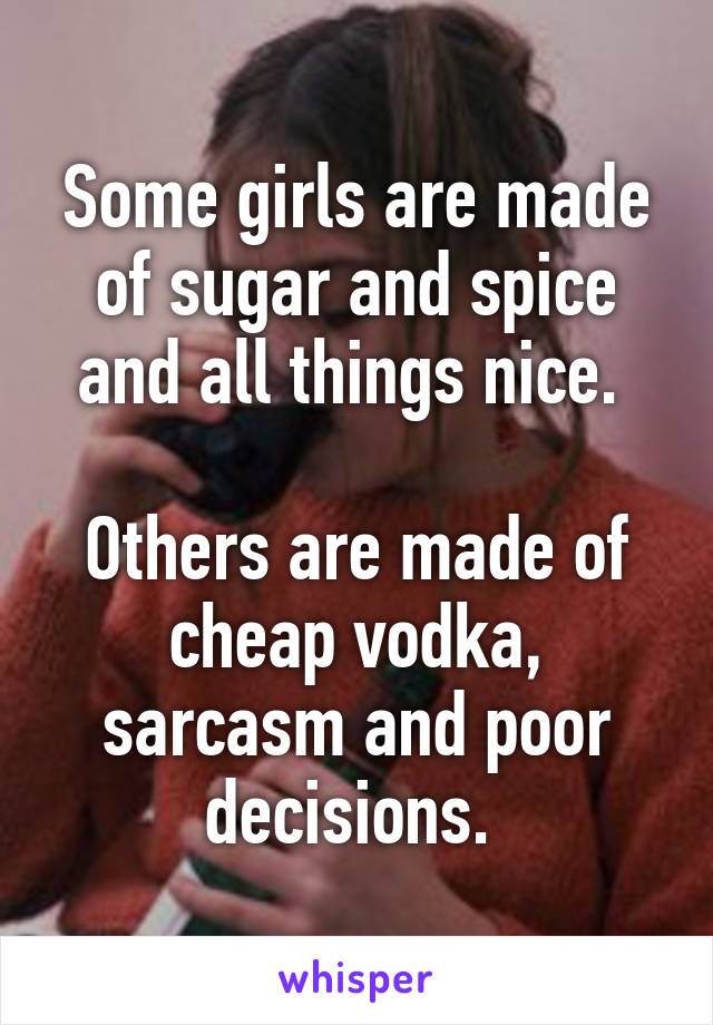 Some girls are made of sugar and spice and all things nice. 

Others are made of cheap vodka, sarcasm and poor decisions. 